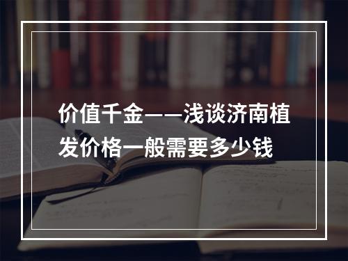 价值千金——浅谈济南植发价格一般需要多少钱