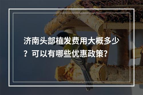 济南头部植发费用大概多少？可以有哪些优惠政策？