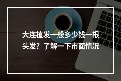 大连植发一般多少钱一根头发？了解一下市面情况