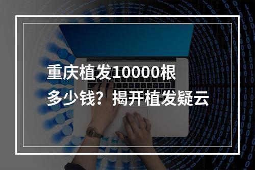 重庆植发10000根多少钱？揭开植发疑云