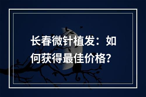 长春微针植发：如何获得最佳价格？