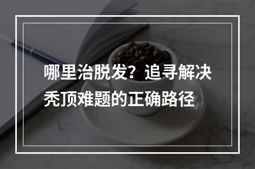 哪里治脱发？追寻解决秃顶难题的正确路径