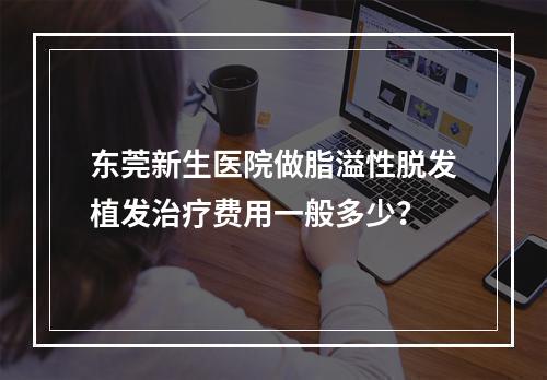 东莞新生医院做脂溢性脱发植发治疗费用一般多少？