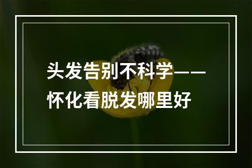 头发告别不科学——怀化看脱发哪里好