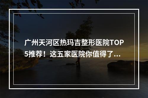 广州天河区热玛吉整形医院TOP5推荐！这五家医院你值得了解！