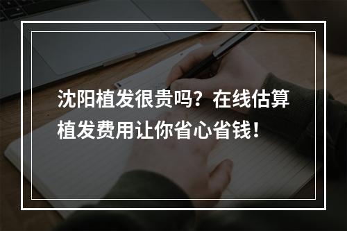 沈阳植发很贵吗？在线估算植发费用让你省心省钱！