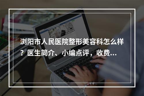 浏阳市人民医院整形美容科怎么样？医生简介、小编点评，收费表2024预览！