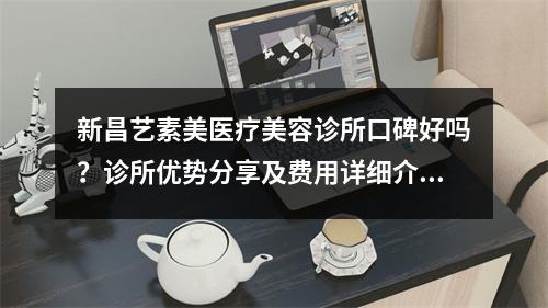 新昌艺素美医疗美容诊所口碑好吗？诊所优势分享及费用详细介绍！