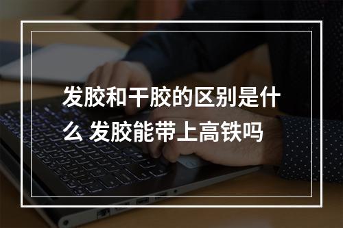 发胶和干胶的区别是什么 发胶能带上高铁吗