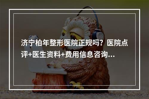 济宁柏年整形医院正规吗？医院点评+医生资料+费用信息咨询！