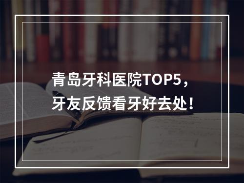 青岛牙科医院TOP5，牙友反馈看牙好去处！