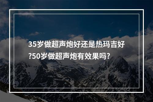 35岁做超声炮好还是热玛吉好?50岁做超声炮有效果吗?