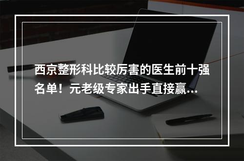 西京整形科比较厉害的医生前十强名单！元老级专家出手直接赢麻了！