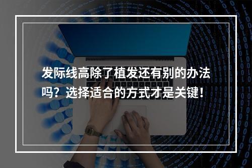 发际线高除了植发还有别的办法吗？选择适合的方式才是关键！