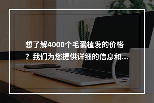 想了解4000个毛囊植发的价格？我们为您提供详细的信息和价格比较！