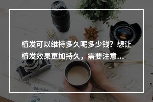 植发可以维持多久呢多少钱？想让植发效果更加持久，需要注意哪些呢？