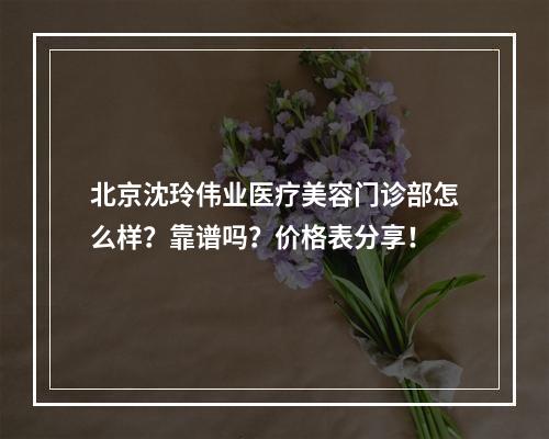 北京沈玲伟业医疗美容门诊部怎么样？靠谱吗？价格表分享！