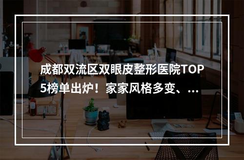 成都双流区双眼皮整形医院TOP5榜单出炉！家家风格多变、价格实惠