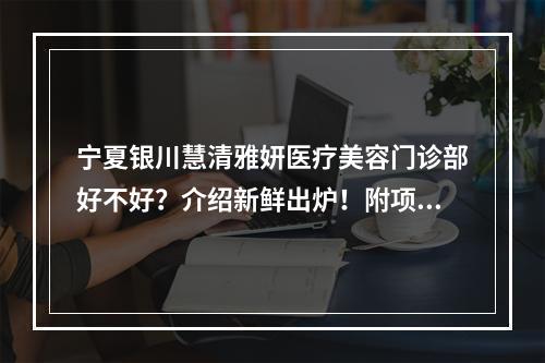 宁夏银川慧清雅妍医疗美容门诊部好不好？介绍新鲜出炉！附项目报价表！