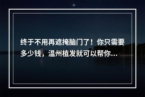 终于不用再遮掩脑门了！你只需要多少钱，温州植发就可以帮你搞定！