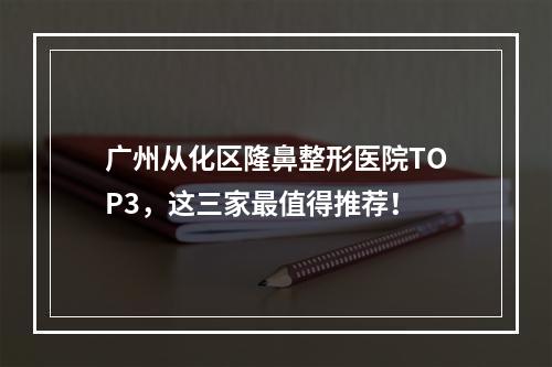 广州从化区隆鼻整形医院TOP3，这三家最值得推荐！