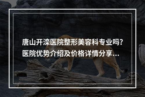 唐山开滦医院整形美容科专业吗？医院优势介绍及价格详情分享！