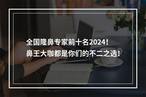 全国隆鼻专家前十名2024！鼻王大咖都是你们的不二之选！