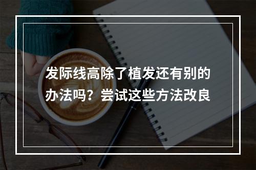 发际线高除了植发还有别的办法吗？尝试这些方法改良