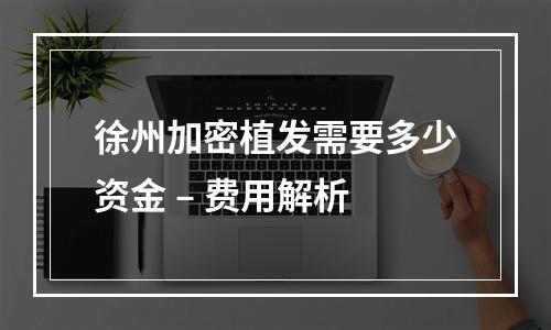 徐州加密植发需要多少资金 – 费用解析