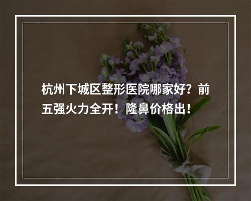 杭州下城区整形医院哪家好？前五强火力全开！隆鼻价格出！