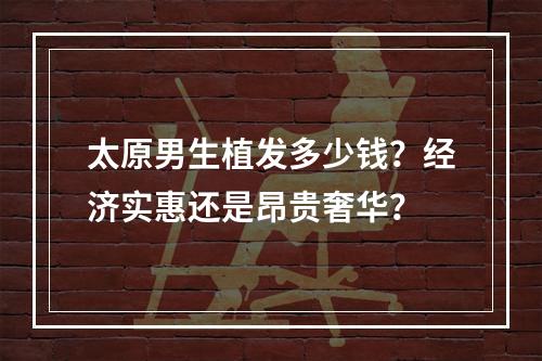 太原男生植发多少钱？经济实惠还是昂贵奢华？