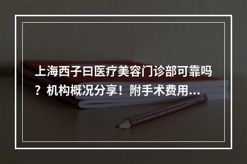 上海西子曰医疗美容门诊部可靠吗？机构概况分享！附手术费用表！