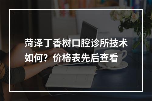 菏泽丁香树口腔诊所技术如何？价格表先后查看