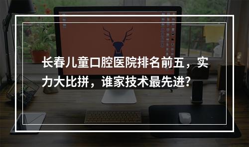 长春儿童口腔医院排名前五，实力大比拼，谁家技术最先进？