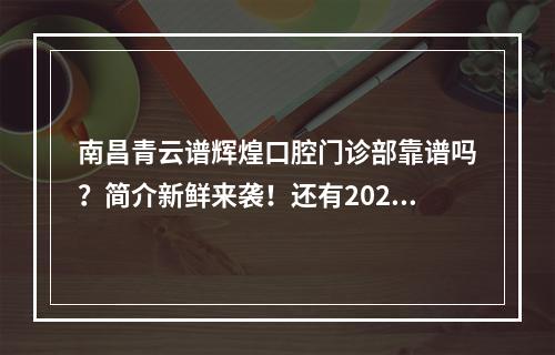 南昌青云谱辉煌口腔门诊部靠谱吗？简介新鲜来袭！还有2024价格表推荐！