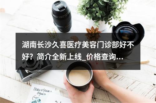 湖南长沙久喜医疗美容门诊部好不好？简介全新上线_价格查询！