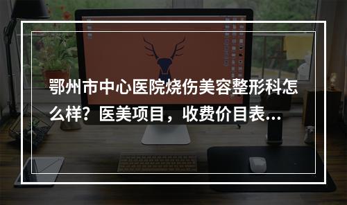 鄂州市中心医院烧伤美容整形科怎么样？医美项目，收费价目表公开