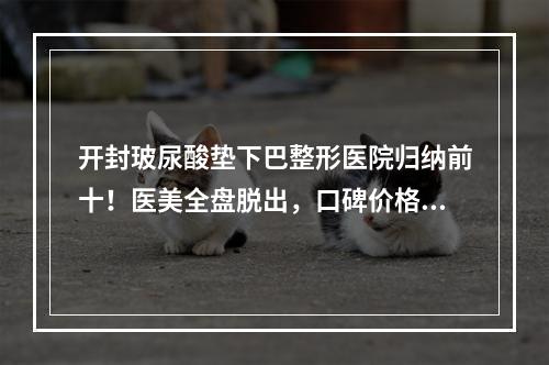 开封玻尿酸垫下巴整形医院归纳前十！医美全盘脱出，口碑价格无套路！