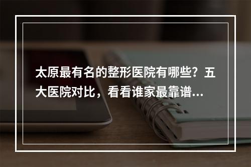 太原最有名的整形医院有哪些？五大医院对比，看看谁家最靠谱？