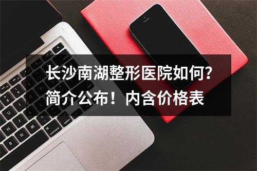 长沙南湖整形医院如何？简介公布！内含价格表