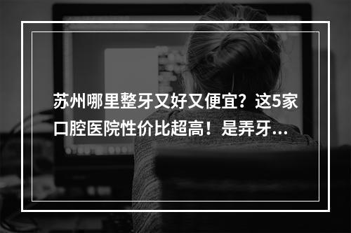 苏州哪里整牙又好又便宜？这5家口腔医院性价比超高！是弄牙好去处