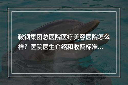 鞍钢集团总医院医疗美容医院怎么样？医院医生介绍和收费标准流出~