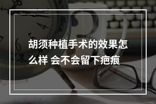 胡须种植手术的效果怎么样 会不会留下疤痕