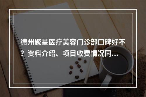 德州聚星医疗美容门诊部口碑好不？资料介绍、项目收费情况同步查看！