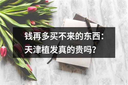 钱再多买不来的东西：天津植发真的贵吗？