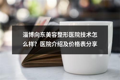 淄博向东美容整形医院技术怎么样？医院介绍及价格表分享