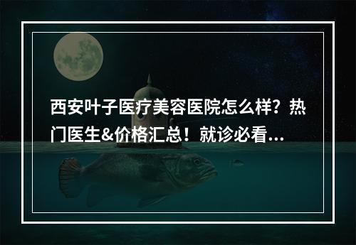 西安叶子医疗美容医院怎么样？热门医生&价格汇总！就诊必看！