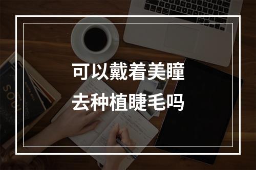 可以戴着美瞳去种植睫毛吗