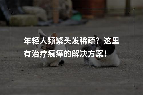 年轻人频繁头发稀疏？这里有治疗痕痒的解决方案！