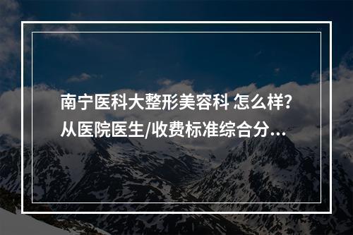 南宁医科大整形美容科 怎么样？从医院医生/收费标准综合分析